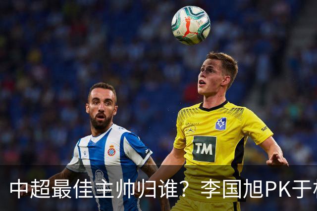 中超最佳主帅归谁？李国旭PK于根伟！末轮胜者为王，京沪青主帅也很优秀