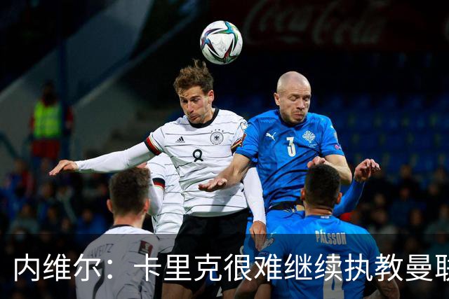 内维尔：卡里克很难继续执教曼联了，我就说过不该把帅位给他