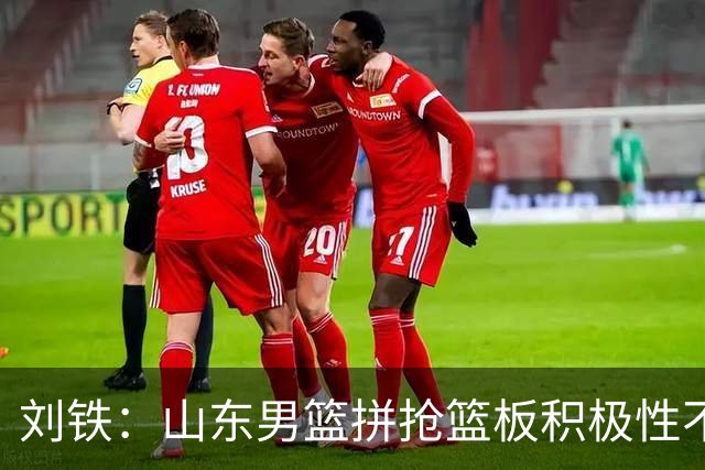 刘铁：山东男篮拼抢篮板积极性不够 进攻端分工不清晰