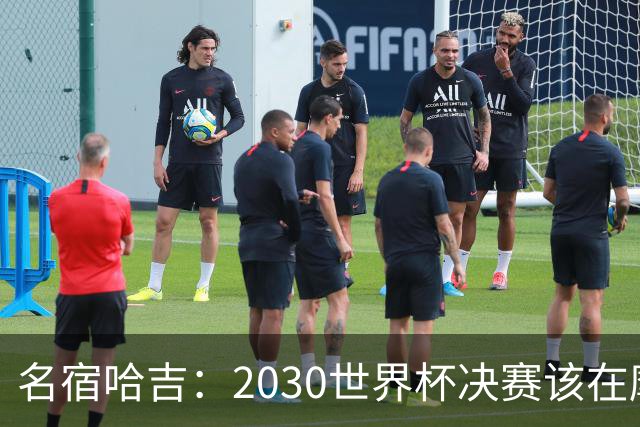 名宿哈吉：2030世界杯决赛该在摩洛哥举行