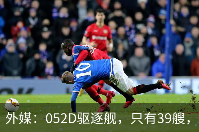 外媒：052D驱逐舰，只有39艘，新一代057，舰宽21米？