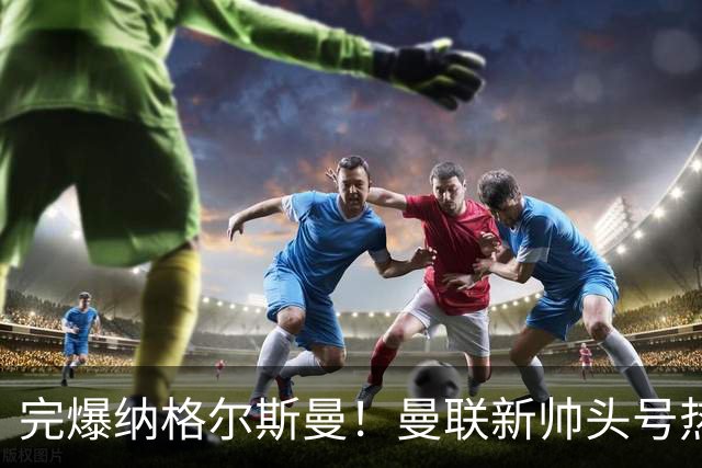 完爆纳格尔斯曼！曼联新帅头号热门出炉，他才是红魔救星