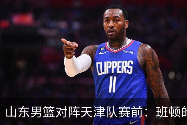 山东男篮对阵天津队赛前：班顿的表现主教练邱彪也有话说