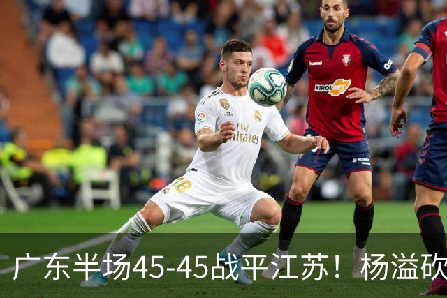 广东半场45-45战平江苏！杨溢砍12分，徐杰又梦游，杜锋现场观战