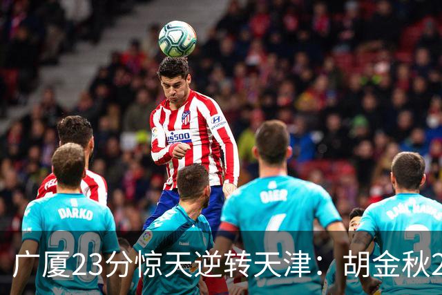广厦23分惊天逆转天津：胡金秋21+7 威尔斯27+6蒋祺禹23分