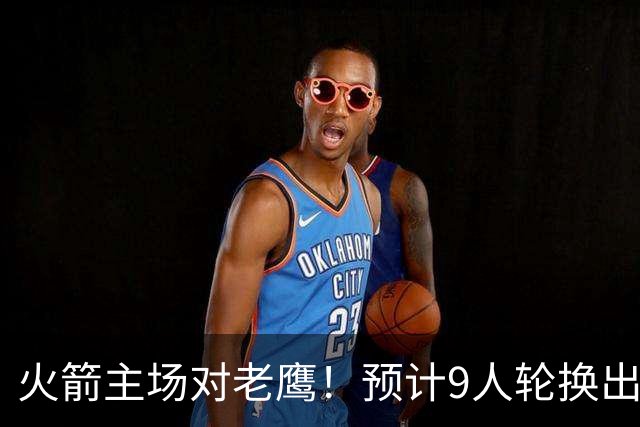 火箭主场对老鹰！预计9人轮换出炉：范乔丹复出，饼皇上位，3射手齐聚2阵