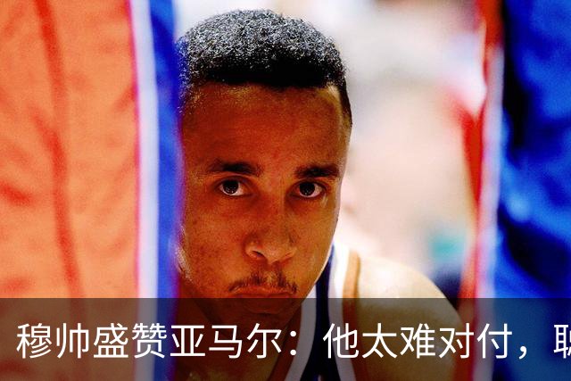 穆帅盛赞亚马尔：他太难对付，聪明极了，尝试一切要让库库染黄