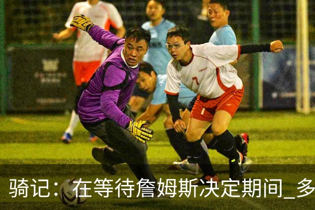 骑记：在等待詹姆斯决定期间 多位骑士内部成员一度相信他会回归