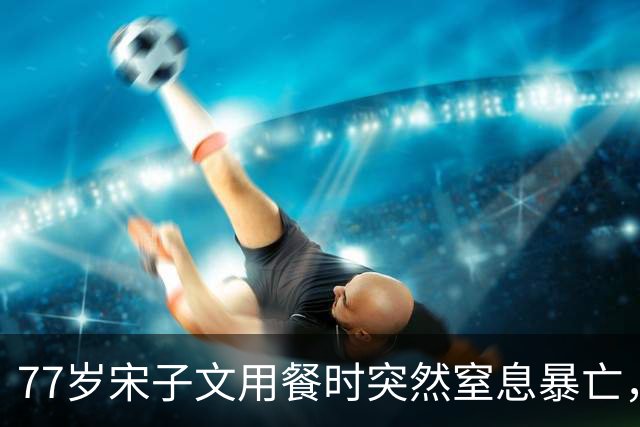77岁宋子文用餐时突然窒息暴亡，蒋介石：他反对内战，早就该死了
