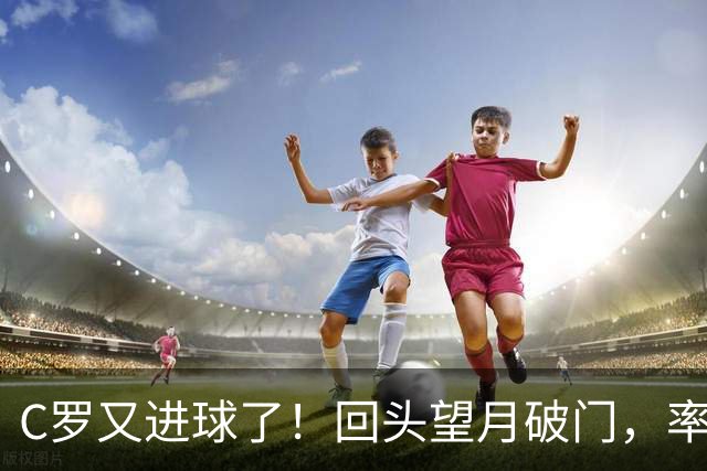 C罗又进球了！回头望月破门，率队3-1大胜，生涯982球破千在望